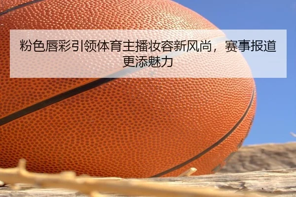 粉色唇彩引领体育主播妆容新风尚，赛事报道更添魅力