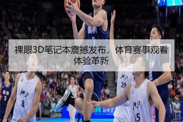 裸眼3D笔记本震撼发布，体育赛事观看体验革新